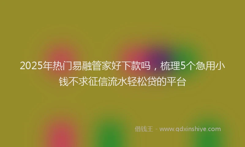2025年热门易融管家好下款吗，梳理5个急用小钱不求征信流水轻松贷的平台