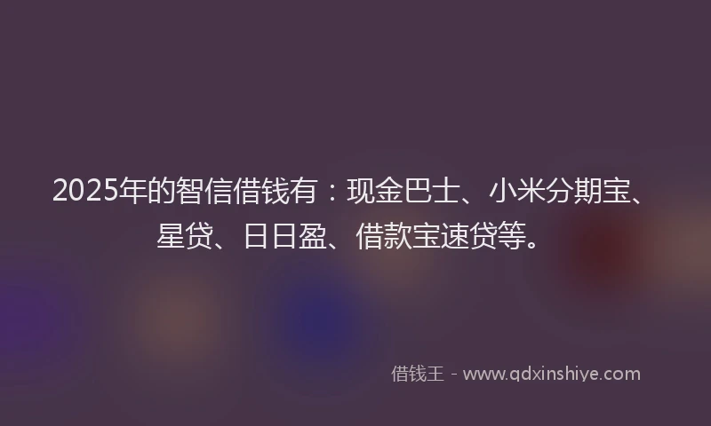 2025年的智信借钱有：现金巴士、小米分期宝、星贷、日日盈、借款宝速贷等。