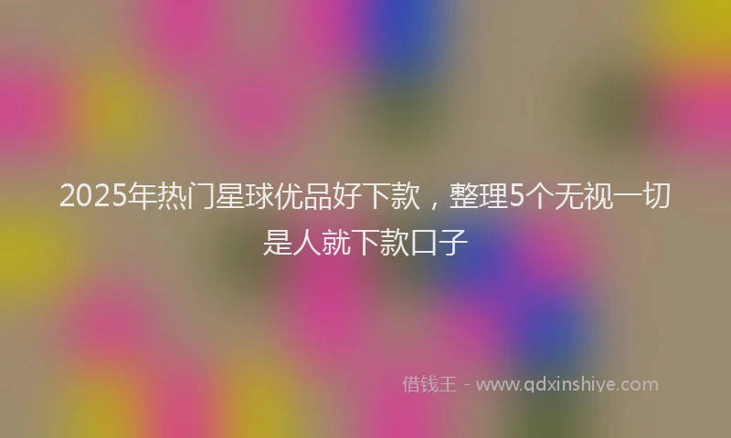2025年热门星球优品好下款，整理5个无视一切是人就下款口子