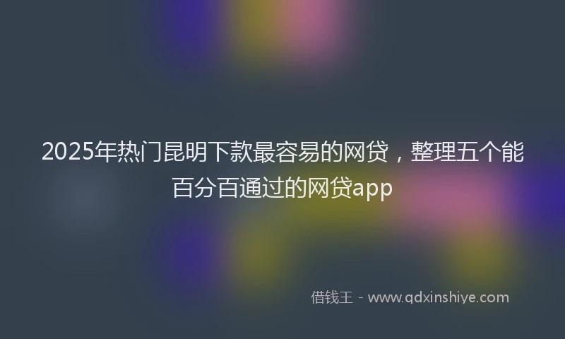 2025年热门昆明下款最容易的网贷，整理五个能百分百通过的网贷app