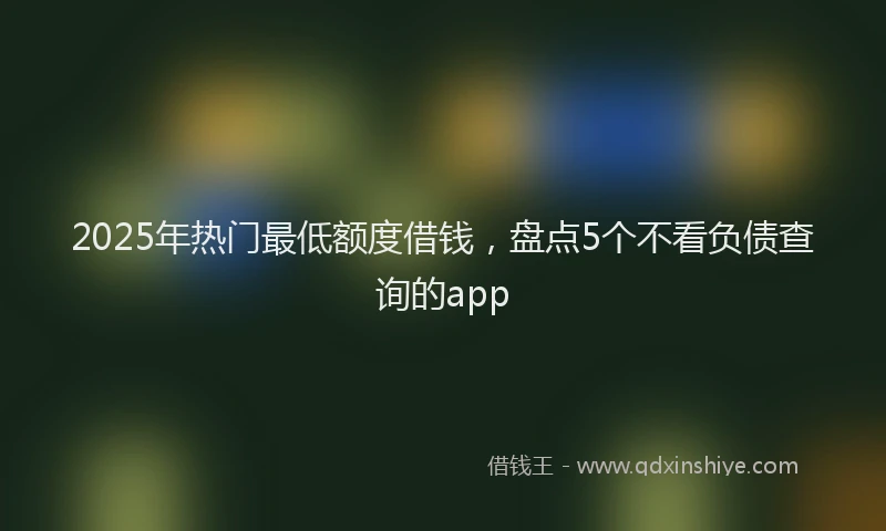 2025年热门最低额度借钱，盘点5个不看负债查询的app