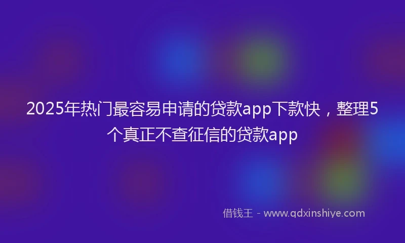 2025年热门最容易申请的贷款app下款快，整理5个真正不查征信的贷款app