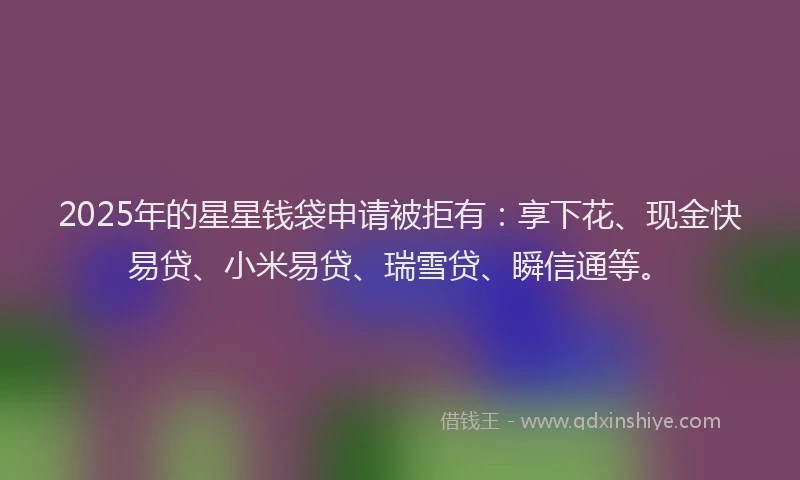 2025年的星星钱袋申请被拒有：享下花、现金快易贷、小米易贷、瑞雪贷、瞬信通等。