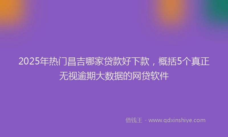 2025年热门昌吉哪家贷款好下款，概括5个真正无视逾期大数据的网贷软件