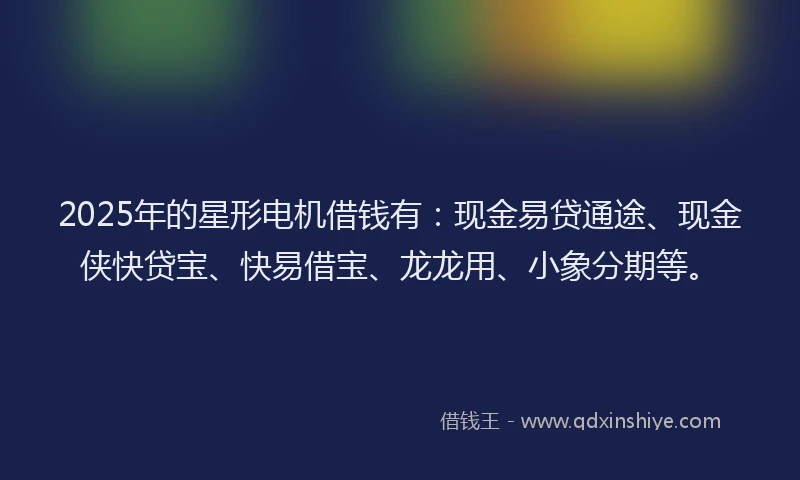 2025年的星形电机借钱有：现金易贷通途、现金侠快贷宝、快易借宝、龙龙用、小象分期等。