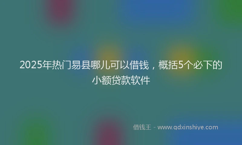 2025年热门易县哪儿可以借钱，概括5个必下的小额贷款软件