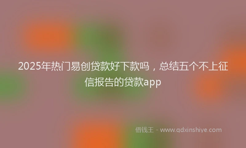 2025年热门易创贷款好下款吗，总结五个不上征信报告的贷款app