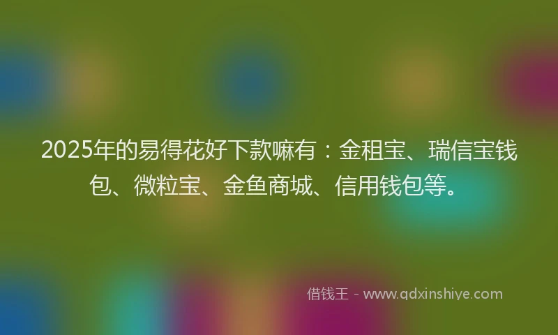2025年的易得花好下款嘛有：金租宝、瑞信宝钱包、微粒宝、金鱼商城、信用钱包等。