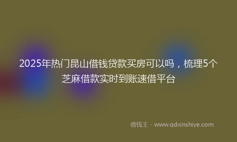2025年热门昆山借钱贷款买房可以吗，梳理5个芝麻借款实时到账速借平台