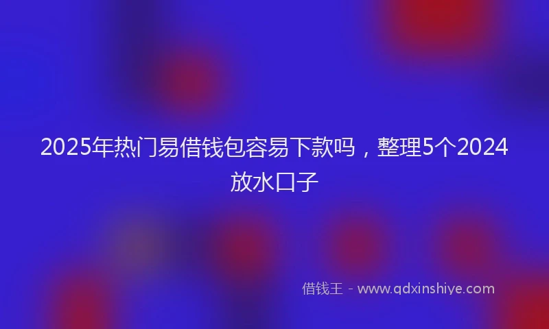 2025年热门易借钱包容易下款吗，整理5个2024放水口子