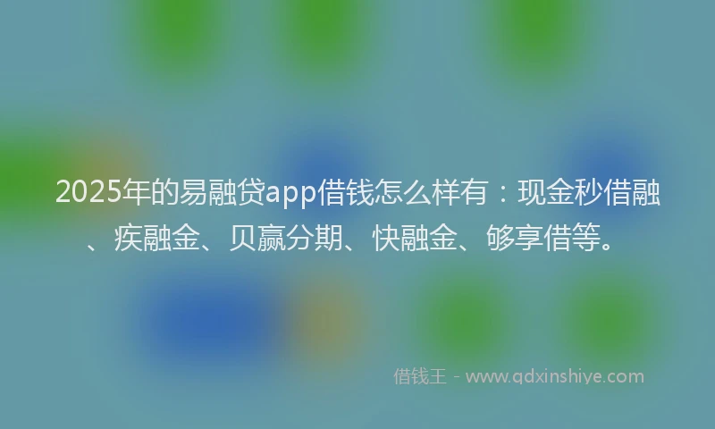 2025年的易融贷app借钱怎么样有：现金秒借融、疾融金、贝赢分期、快融金、够享借等。