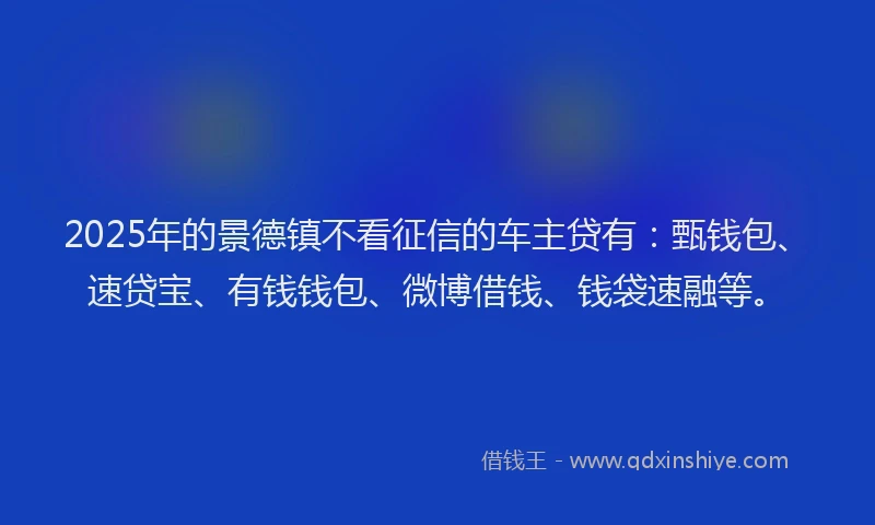2025年的景德镇不看征信的车主贷有：甄钱包、速贷宝、有钱钱包、微博借钱、钱袋速融等。