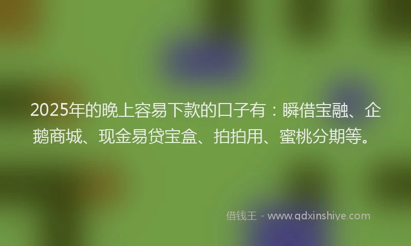 2025年的晚上容易下款的口子有：瞬借宝融、企鹅商城、现金易贷宝盒、拍拍用、蜜桃分期等。