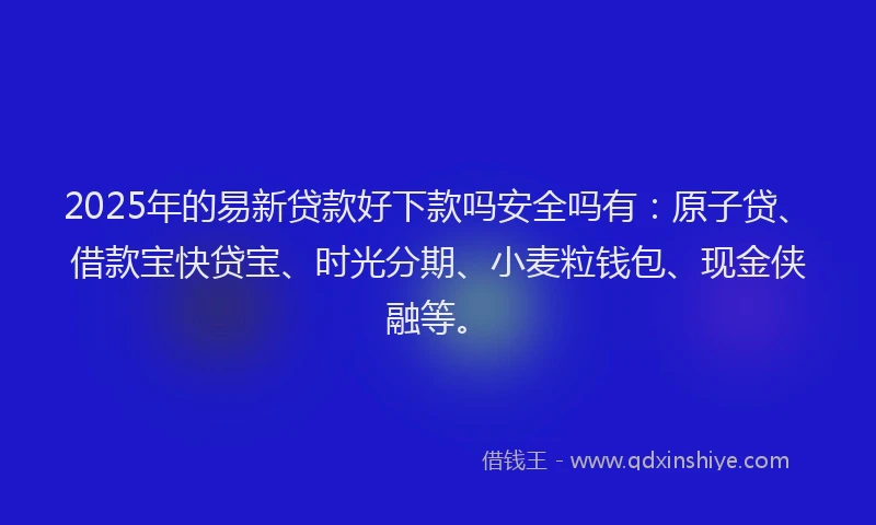 2025年的易新贷款好下款吗安全吗有：原子贷、借款宝快贷宝、时光分期、小麦粒钱包、现金侠融等。