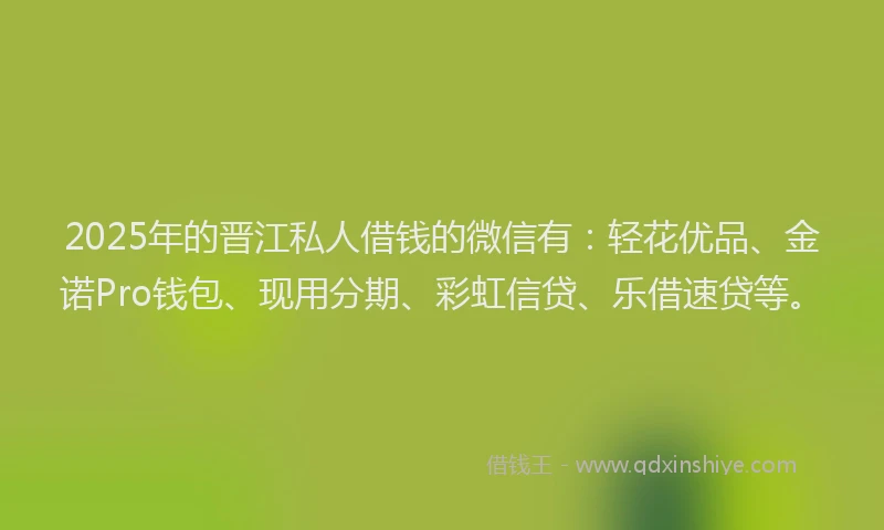 2025年的晋江私人借钱的微信有：轻花优品、金诺Pro钱包、现用分期、彩虹信贷、乐借速贷等。