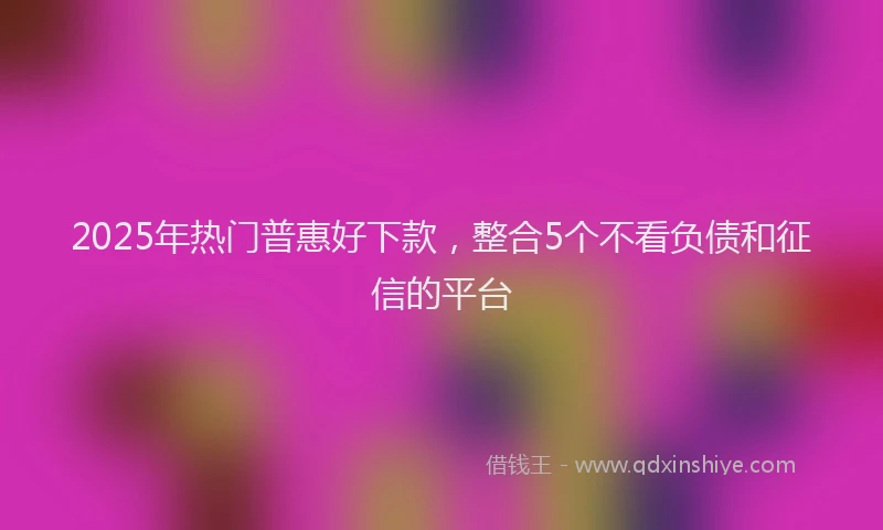 2025年热门普惠好下款，整合5个不看负债和征信的平台