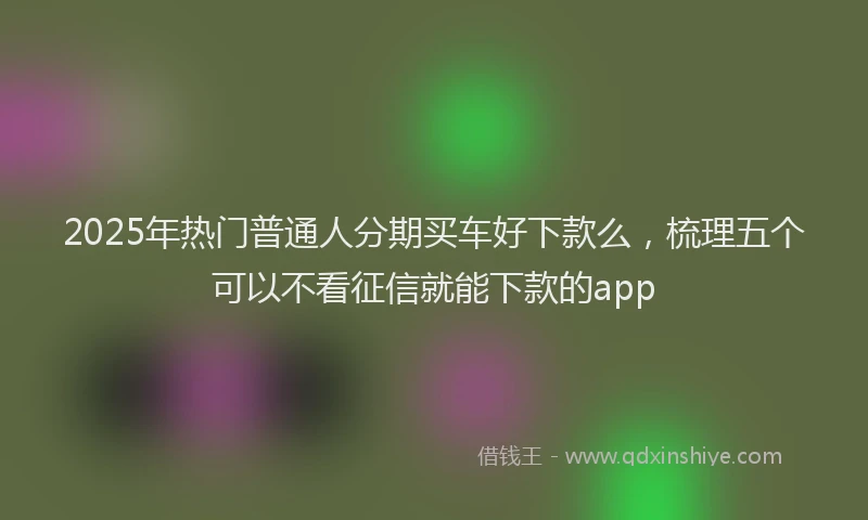 2025年热门普通人分期买车好下款么，梳理五个可以不看征信就能下款的app