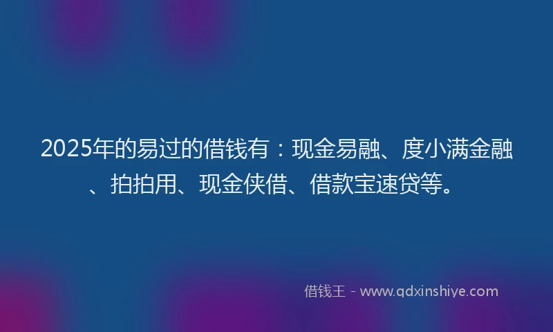 2025年的易过的借钱有：现金易融、度小满金融、拍拍用、现金侠借、借款宝速贷等。