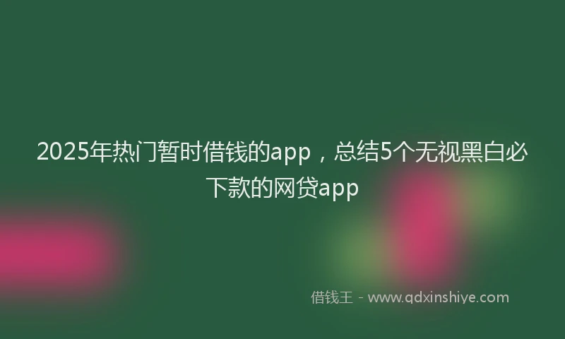 2025年热门暂时借钱的app，总结5个无视黑白必下款的网贷app