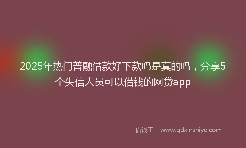 2025年热门普融借款好下款吗是真的吗，分享5个失信人员可以借钱的网贷app