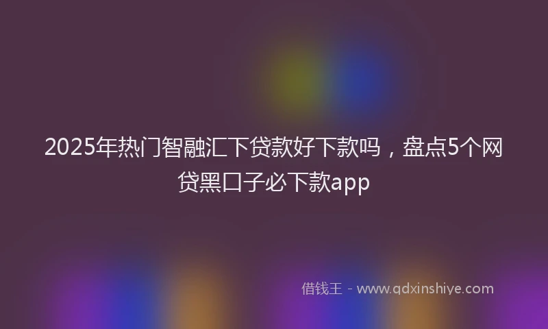 2025年热门智融汇下贷款好下款吗，盘点5个网贷黑口子必下款app