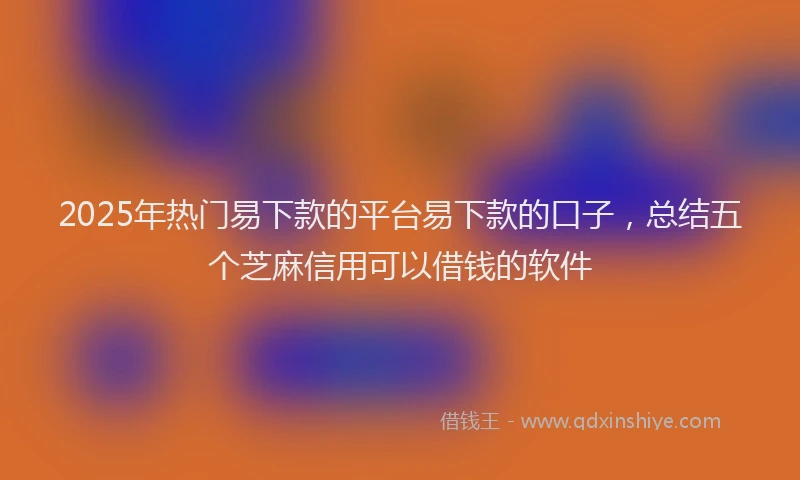 2025年热门易下款的平台易下款的口子，总结五个芝麻信用可以借钱的软件