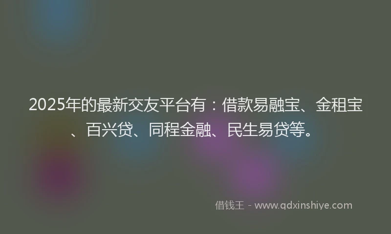 2025年的最新交友平台有：借款易融宝、金租宝、百兴贷、同程金融、民生易贷等。