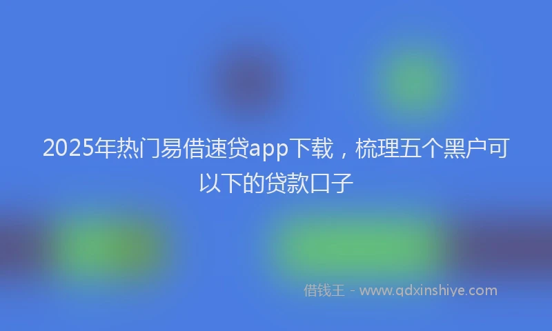 2025年热门易借速贷app下载，梳理五个黑户可以下的贷款口子