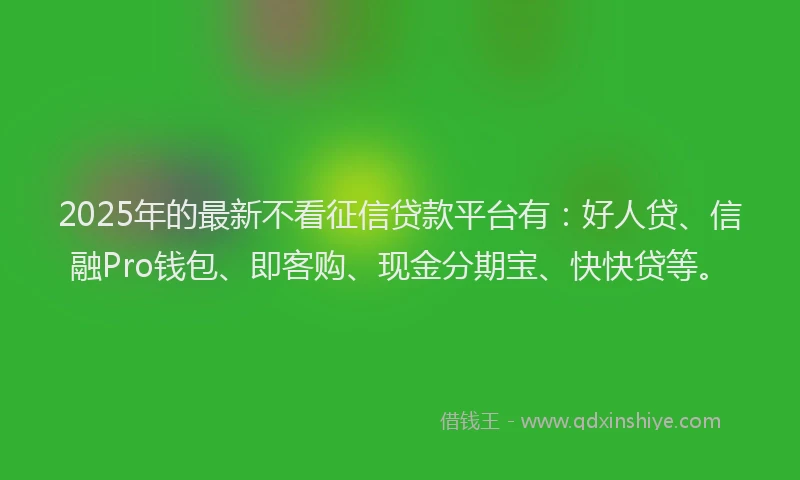 2025年的最新不看征信贷款平台有：好人贷、信融Pro钱包、即客购、现金分期宝、快快贷等。