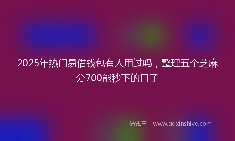 2025年热门易借钱包有人用过吗，整理五个芝麻分700能秒下的口子