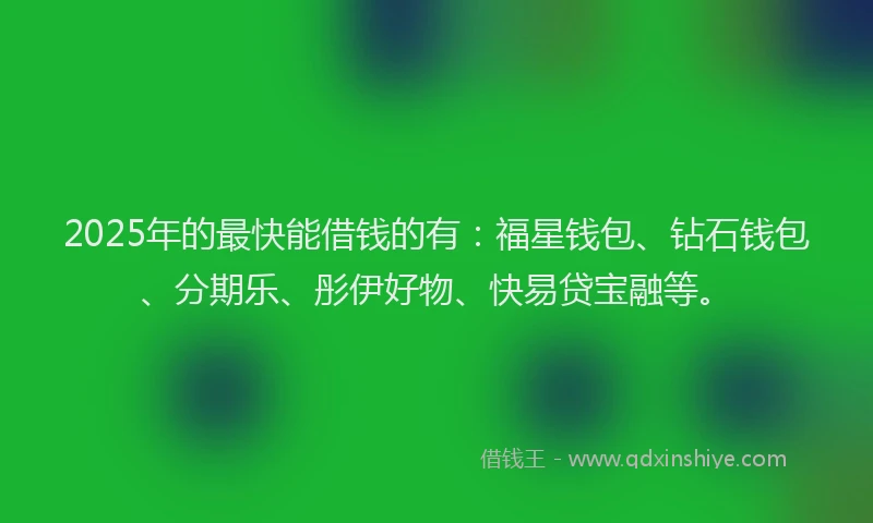 2025年的最快能借钱的有：福星钱包、钻石钱包、分期乐、彤伊好物、快易贷宝融等。