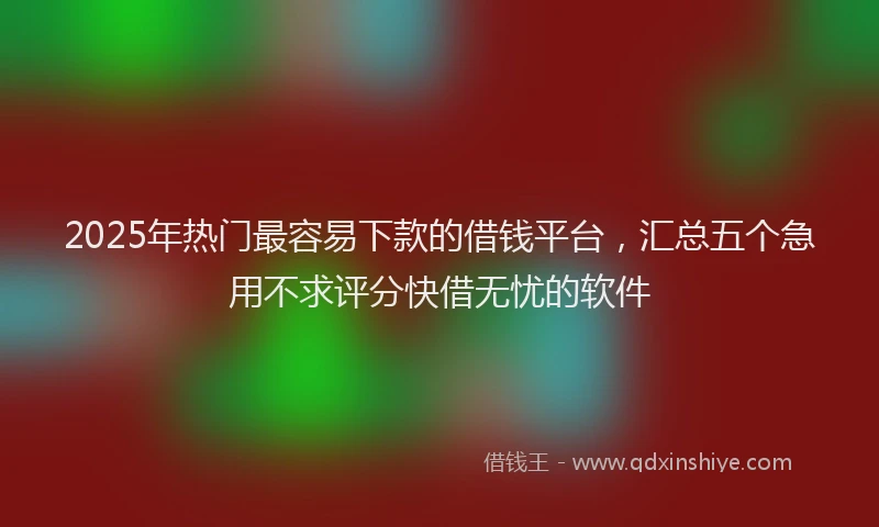 2025年热门最容易下款的借钱平台，汇总五个急用不求评分快借无忧的软件