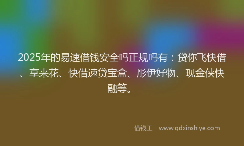 2025年的易速借钱安全吗正规吗有：贷你飞快借、享来花、快借速贷宝盒、彤伊好物、现金侠快融等。