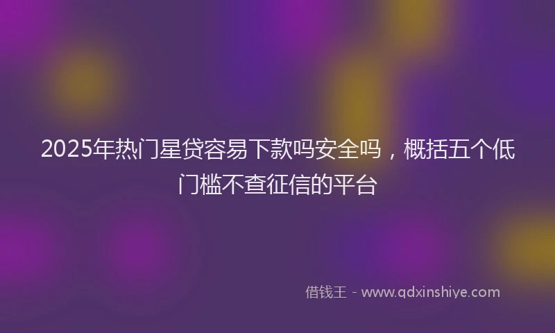 2025年热门星贷容易下款吗安全吗，概括五个低门槛不查征信的平台