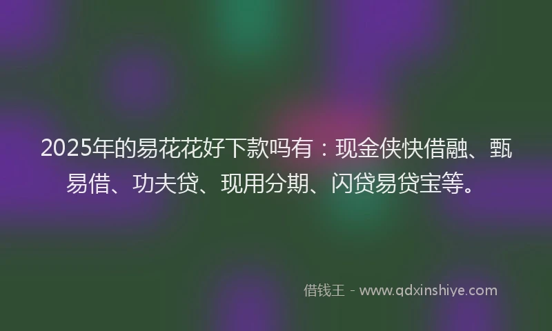 2025年的易花花好下款吗有：现金侠快借融、甄易借、功夫贷、现用分期、闪贷易贷宝等。