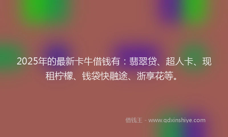 2025年的最新卡牛借钱有：翡翠贷、超人卡、现租柠檬、钱袋快融途、浙享花等。