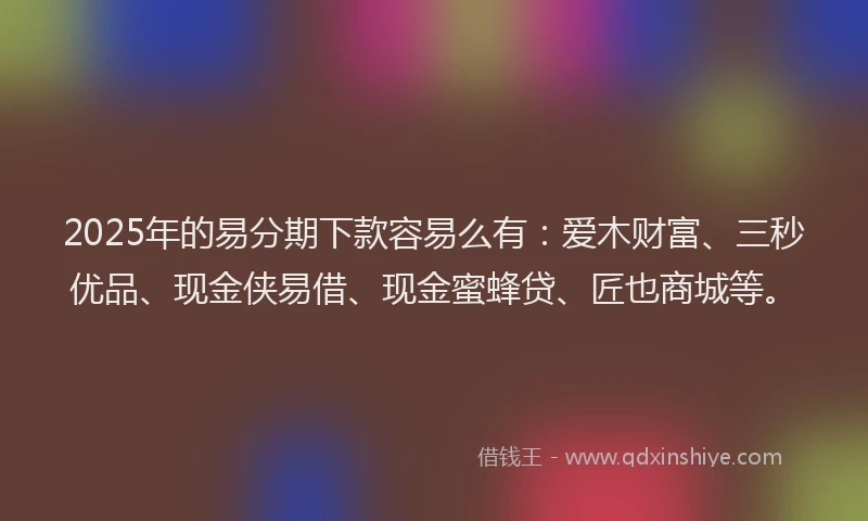 2025年的易分期下款容易么有：爱木财富、三秒优品、现金侠易借、现金蜜蜂贷、匠也商城等。
