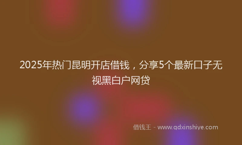 2025年热门昆明开店借钱，分享5个最新口子无视黑白户网贷