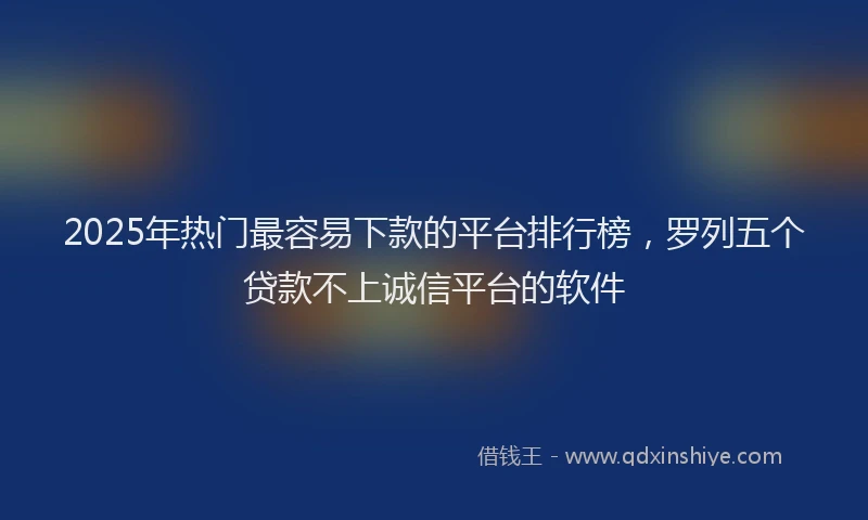 2025年热门最容易下款的平台排行榜，罗列五个贷款不上诚信平台的软件