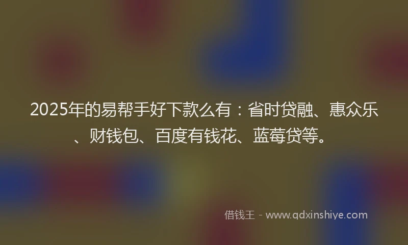 2025年的易帮手好下款么有：省时贷融、惠众乐、财钱包、百度有钱花、蓝莓贷等。