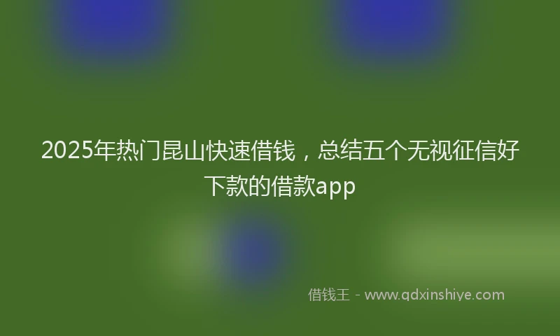 2025年热门昆山快速借钱，总结五个无视征信好下款的借款app