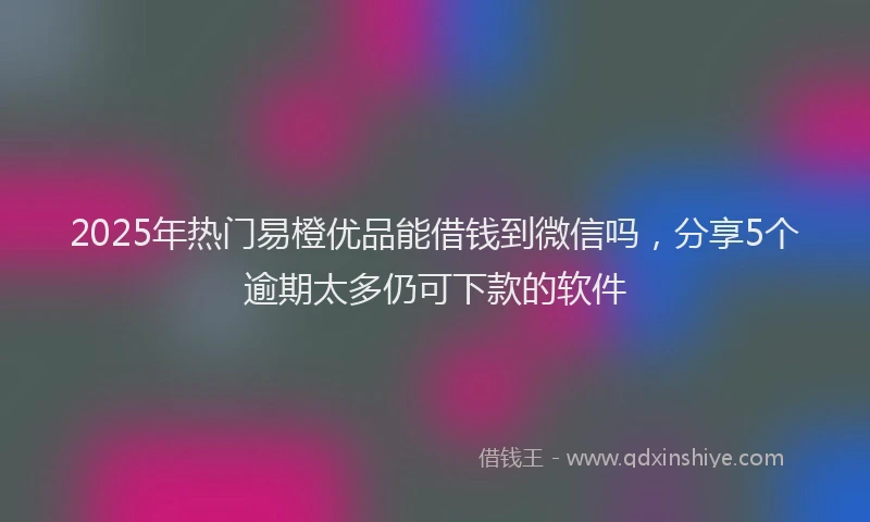 2025年热门易橙优品能借钱到微信吗，分享5个逾期太多仍可下款的软件