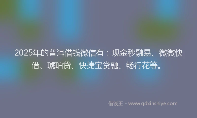 2025年的普洱借钱微信有：现金秒融易、微微快借、琥珀贷、快捷宝贷融、畅行花等。