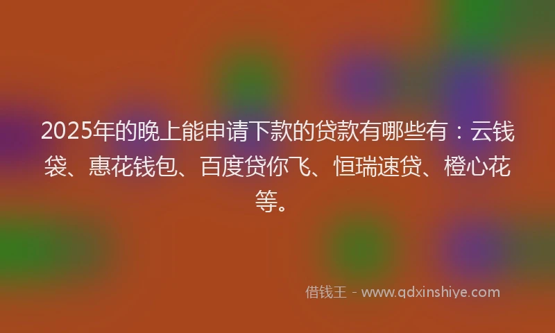2025年的晚上能申请下款的贷款有哪些有：云钱袋、惠花钱包、百度贷你飞、恒瑞速贷、橙心花等。