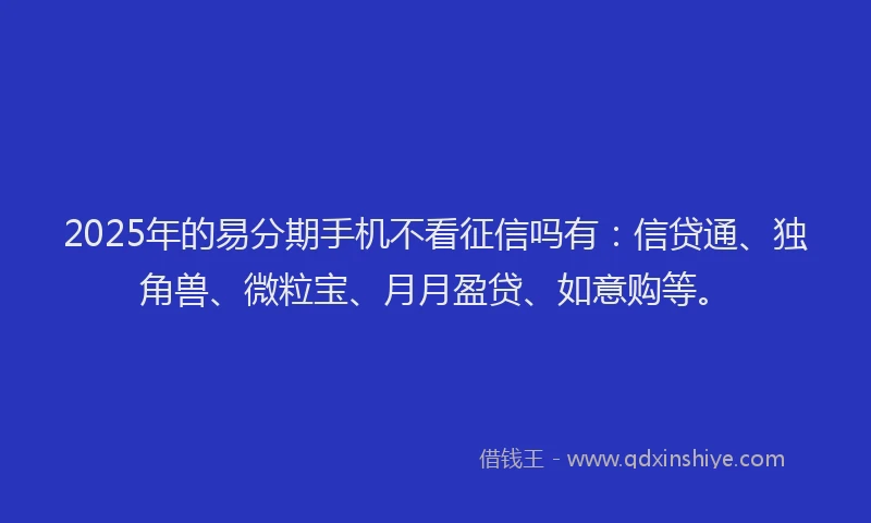 2025年的易分期手机不看征信吗有：信贷通、独角兽、微粒宝、月月盈贷、如意购等。
