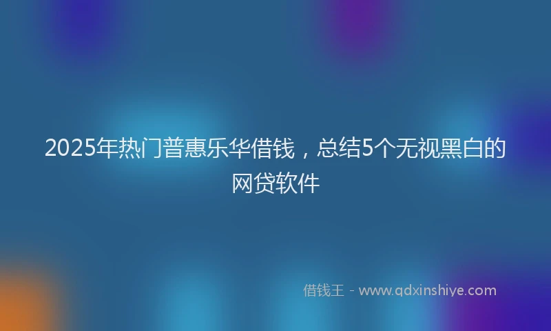 2025年热门普惠乐华借钱，总结5个无视黑白的网贷软件