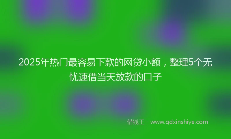 2025年热门最容易下款的网贷小额，整理5个无忧速借当天放款的口子