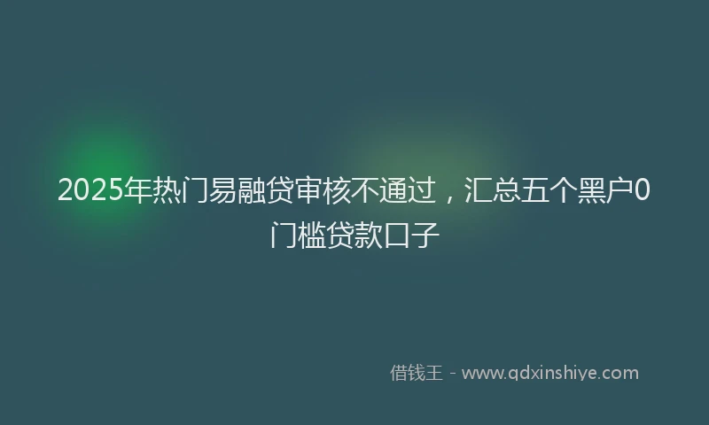 2025年热门易融贷审核不通过，汇总五个黑户0门槛贷款口子
