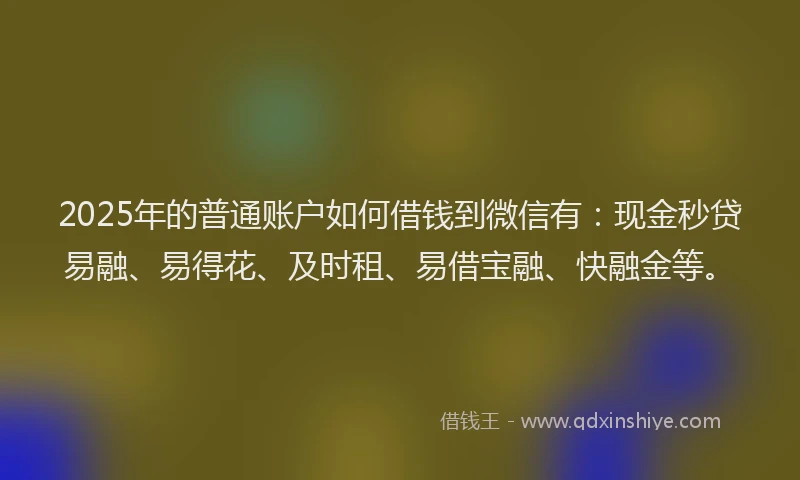 2025年的普通账户如何借钱到微信有：现金秒贷易融、易得花、及时租、易借宝融、快融金等。