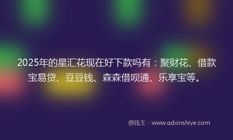 2025年的星汇花现在好下款吗有：聚财花、借款宝易贷、豆豆钱、森森借呗通、乐享宝等。